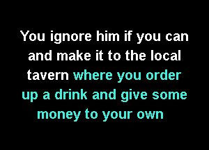 You ignore him if you can
and make it to the local
tavern where you order

up a drink and give some

money to your own