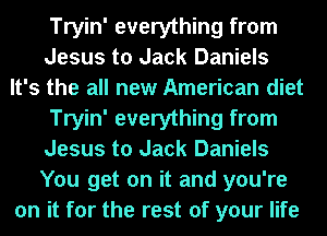 Tryin' everything from
Jesus to Jack Daniels
It's the all new American diet

Tryin' everything from
Jesus to Jack Daniels
You get on it and you're

on it for the rest of your life