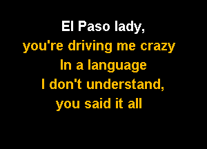 El Paso lady,
you're driving me crazy
In a language

I don't understand,
you said it all