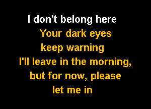 I don't belong here
Your dark eyes
keep warning

I'll leave in the morning,
but for now, please
let me in