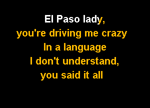 El Paso lady,
you're driving me crazy
In a language

I don't understand,
you said it all