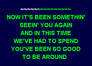 NOW IT'S BEEN SOMETHIN'
SEEIN' YOU AGAIN
AND IN THIS TIME

WE'VE HAD TO SPEND
YOU'VE BEEN SO GOOD
TO BE AROUND