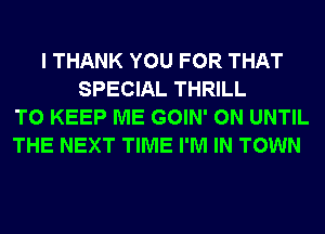 I THANK YOU FOR THAT
SPECIAL THRILL
TO KEEP ME GOIN' 0N UNTIL
THE NEXT TIME I'M IN TOWN