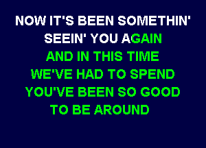 NOW IT'S BEEN SOMETHIN'
SEEIN' YOU AGAIN
AND IN THIS TIME

WE'VE HAD TO SPEND
YOU'VE BEEN SO GOOD
TO BE AROUND