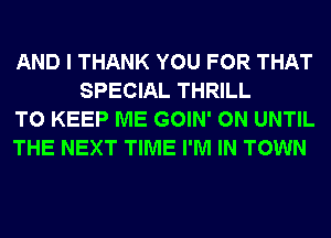 AND I THANK YOU FOR THAT
SPECIAL THRILL

TO KEEP ME GOIN' 0N UNTIL

THE NEXT TIME I'M IN TOWN