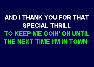 AND I THANK YOU FOR THAT
SPECIAL THRILL

TO KEEP ME GOIN' 0N UNTIL

THE NEXT TIME I'M IN TOWN