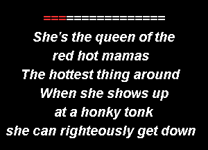 She's the queen of the
red hot mamas
The hottest thing around
When she shows up
at a honky tonk
she can righteousfy get down