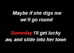 Maybe if she digs me
we '1! go round

Someday I'll get lucky
aw, and slide into her town