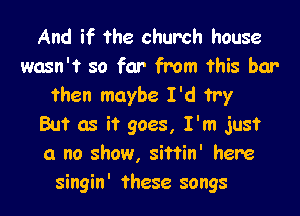 And if the church house
wasn't so far from this bar
then maybe I'd try

But as it goes, I'm just
a no show, sittin' here
singin' these songs