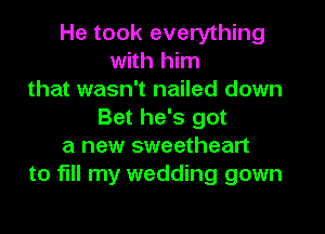 He took everything
with him
that wasn't nailed down
Bet he's got
a new sweetheart
to fill my wedding gown