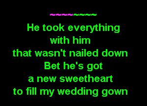 H

He took everything
with him
that wasn't nailed down
Bet he's got
a new sweetheart
to fill my wedding gown