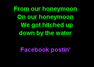 From our honeymoon
On our honeymoon
We got hitched up
down by the water

Facebook postin'