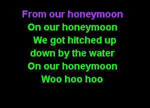 From our honeymoon
On our honeymoon
We got hitched up
down by the water

On our honeymoon
Woo hoo hoo