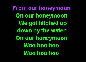 From our honeymoon
On our honeymoon
We got hitched up
down by the water

On our honeymoon
Woo hoo hoo
Woo hoo hoo