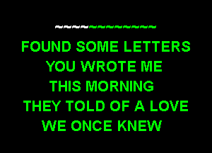 FOUND SOME LETTERS
YOU WROTE ME
THIS MORNING

THEY TOLD OF A LOVE

WE ONCE KNEW