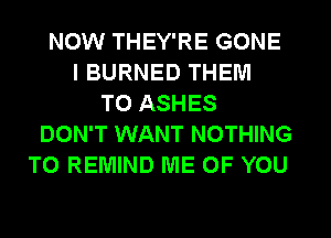 NOW THEY'RE GONE
I BURNED THEM
TO ASHES
DON'T WANT NOTHING
TO REMIND ME OF YOU