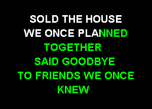 SOLD THE HOUSE
WE ONCE PLANNED
TOGETHER
SAID GOODBYE
TO FRIENDS WE ONCE
KNEW