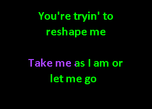 You're tryin' to
reshape me

Take me as I am or
let me go