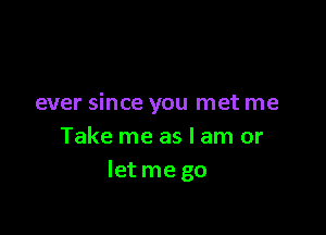 ever since you met me

Take me as I am or
Ietme go