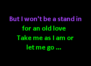 But I won't be a stand in
for an old love

Take me as I am or
let me go