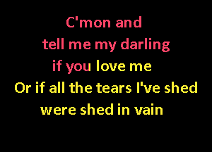 C'mon and
tell me my darling
if you love me

Or if all the tears I've shed
were shed in vain