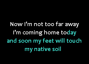 Now I'm not too far away

I'm coming home today
and soon my feet will touch
my native soil