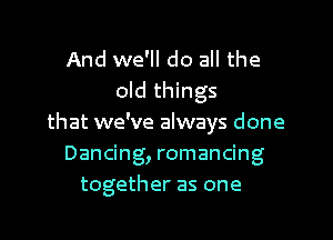 And we'll do all the
old things
that we've always done
Dancing, romancing
together as one