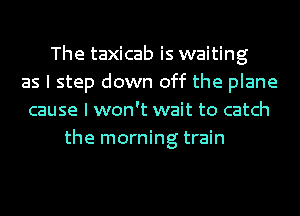 The taxicab is waiting
as I step down off the plane
cause I won't wait to catch
the morning train