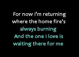 For now I'm returning
where the home fire's
always burning
And the one I love is
waiting there for me