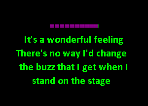 It's a wonderful feeling
There's no way I'd change
the buzz that I get when I
stand on the stage