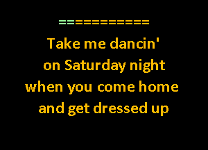 Take me dancin'
on Saturday night
when you come home
and get dressed up
