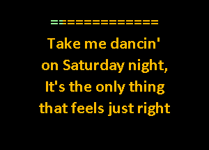 Take me dancin'
on Saturday night,

It's the only thing
that feels just right

g