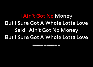 I Ain't Got No Money
But I Sure Got A Whole Lotta Love
Said I Ain't Got No Money

But I Sure Got A Whole Lotta Love