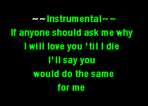 m-lnstrumentalws
If anyone should ask me why
I will love you 'til I die

I' ll say you
would do the same
for me