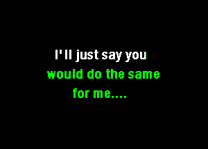 I' ll just say you

would do the same
for me....