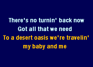 There's no turnin' back now
Got all that we need
To a desert oasis we're trauelin'
my baby and me