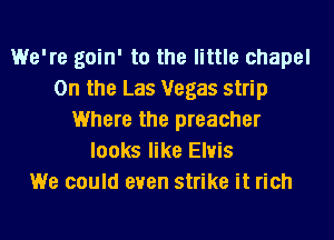 We're goin' to the little chapel
0n the Las Vegas strip
Where the preacher
looks like Elvis
We could even strike it rich