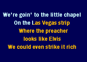 We're goin' to the little chapel
0n the Las Vegas strip
Where the preacher
looks like Elvis
We could even strike it rich