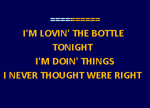 I'M LOVIN' THE BOTTLE
TONIGHT
I'M DOIN' THINGS
I NEVER THOUGHT WERE RIGHT