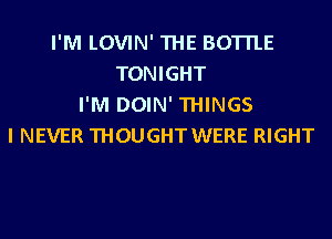 I'M LOVIN' THE BOTTLE
TONIGHT
I'M DOIN' THINGS
I NEVER THOUGHT WERE RIGHT