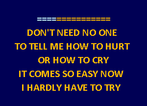 DON'T NEED NO ONE
TO TELL ME HOW TO HURT
0R HOW TO CRY
IT COMES SO EASY NOW
I HARDLY HAVE TO TRY