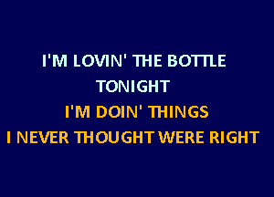 I'M LOVIN' THE BOTTLE
TONIGHT
I'M DOIN' THINGS
I NEVER THOUGHT WERE RIGHT