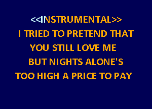 ((INSTRUMENTAL))

I TRIED TO PRETEND THAT
YOU STILL LOVE ME
BUT NIGHTS ALONE'S

T00 HIGH A PRICE TO PAY