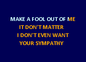 MAKE A FOOL OUT OF ME
IT DON'T MATTER

I DON'T EVEN WANT
YOUR SYMPATHY