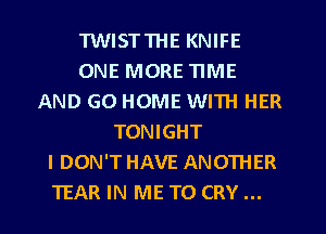 TWISTTHE KNIFE
ONE MORE TIME
AND GO HOME WITH HER
TONIGHT
I DON'T HAVE ANOTHER
TEAR IN ME TO CRY