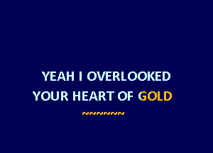 YEAH I OVERLOOKED

YOUR HEART OF GOLD

NNNNNN