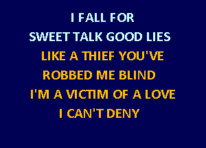 I FALL FOR
SWEET TALK GOOD LIES
LIKE A THIEF YOU'VE
ROBBED ME BLIND
I'M A VICTIM OF A LOVE
I CAN'T DENY