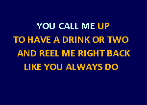 YOU CALL ME UP
TO HAVE A DRINK OR TWO

AND REEL ME RIGHT BACK
LIKE YOU ALWAYS DO