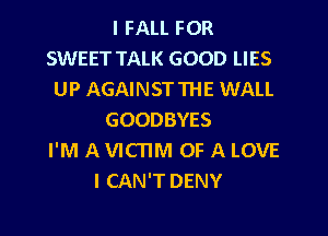 I FALL FOR
SWEET TALK GOOD LIES
UP AGAINSTTHE WALL
GOODBYES
I'M A VICTIM OF A LOVE
I CAN'T DENY
