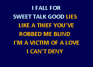 I FALL FOR
SWEET TALK GOOD LIES
LIKE A THIEF YOU'VE
ROBBED ME BLIND
I'M A VICTIM OF A LOVE
I CAN'T DENY